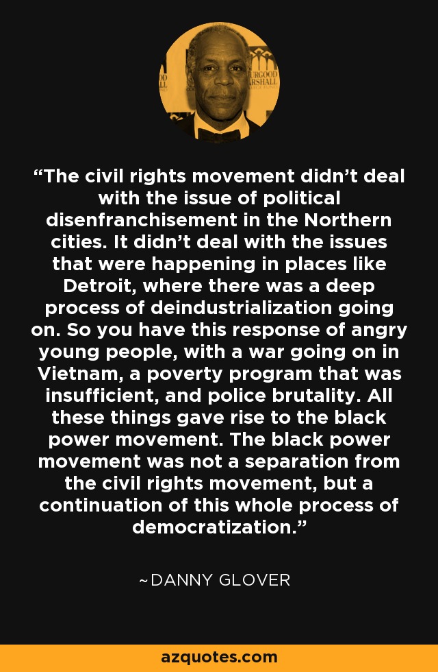 The civil rights movement didn't deal with the issue of political disenfranchisement in the Northern cities. It didn't deal with the issues that were happening in places like Detroit, where there was a deep process of deindustrialization going on. So you have this response of angry young people, with a war going on in Vietnam, a poverty program that was insufficient, and police brutality. All these things gave rise to the black power movement. The black power movement was not a separation from the civil rights movement, but a continuation of this whole process of democratization. - Danny Glover