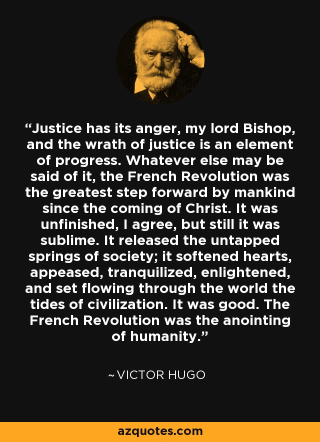 Justice has its anger, my lord Bishop, and the wrath of justice is an element of progress. Whatever else may be said of it, the French Revolution was the greatest step forward by mankind since the coming of Christ. It was unfinished, I agree, but still it was sublime. It released the untapped springs of society; it softened hearts, appeased, tranquilized, enlightened, and set flowing through the world the tides of civilization. It was good. The French Revolution was the anointing of humanity. - Victor Hugo
