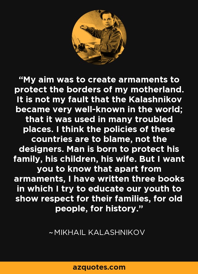 My aim was to create armaments to protect the borders of my motherland. It is not my fault that the Kalashnikov became very well-known in the world; that it was used in many troubled places. I think the policies of these countries are to blame, not the designers. Man is born to protect his family, his children, his wife. But I want you to know that apart from armaments, I have written three books in which I try to educate our youth to show respect for their families, for old people, for history. - Mikhail Kalashnikov