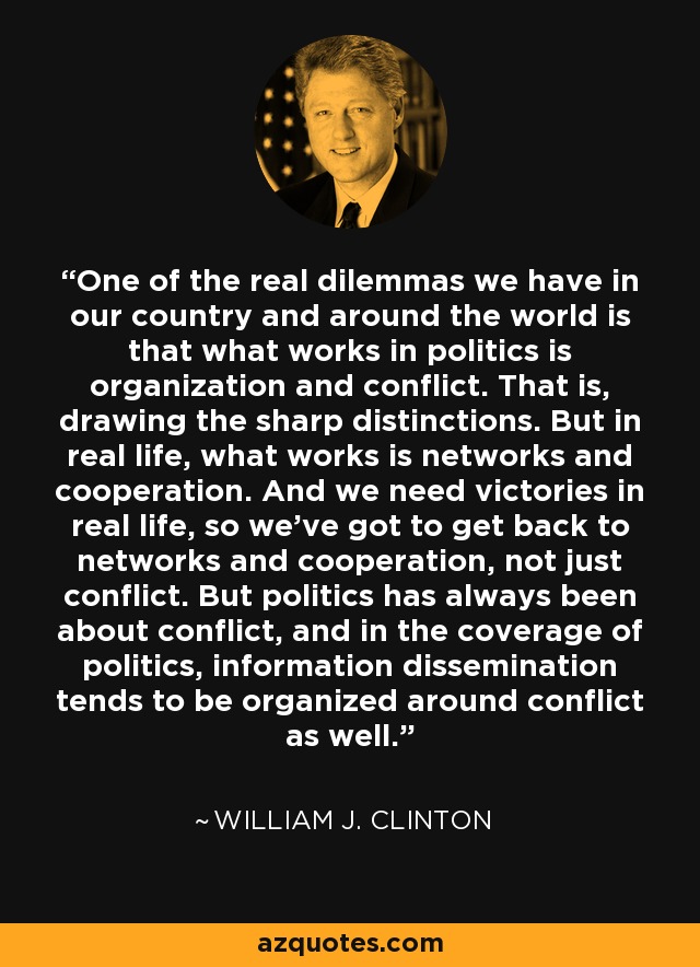 One of the real dilemmas we have in our country and around the world is that what works in politics is organization and conflict. That is, drawing the sharp distinctions. But in real life, what works is networks and cooperation. And we need victories in real life, so we've got to get back to networks and cooperation, not just conflict. But politics has always been about conflict, and in the coverage of politics, information dissemination tends to be organized around conflict as well. - William J. Clinton