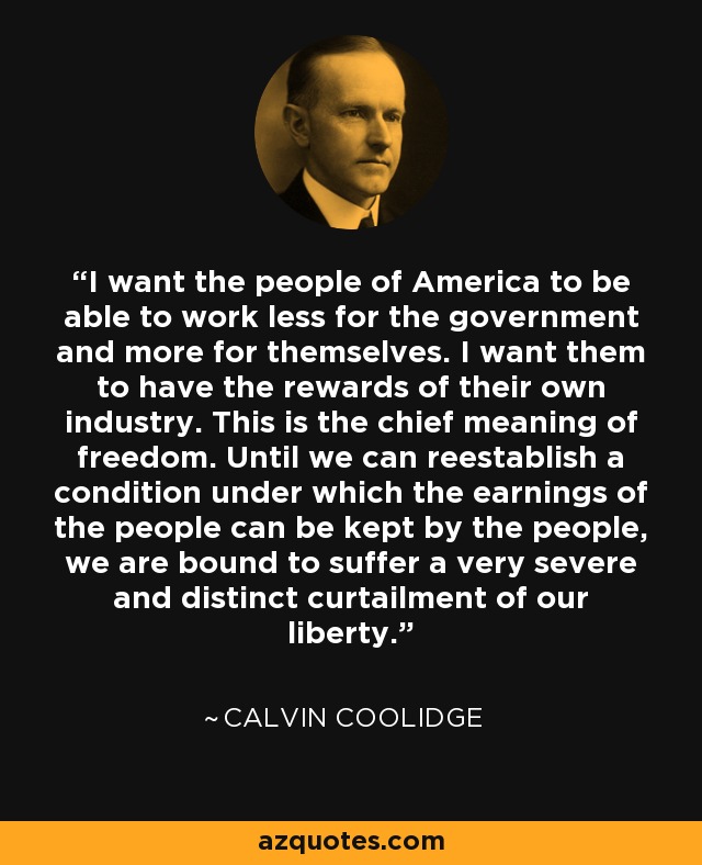 I want the people of America to be able to work less for the government and more for themselves. I want them to have the rewards of their own industry. This is the chief meaning of freedom. Until we can reestablish a condition under which the earnings of the people can be kept by the people, we are bound to suffer a very severe and distinct curtailment of our liberty. - Calvin Coolidge