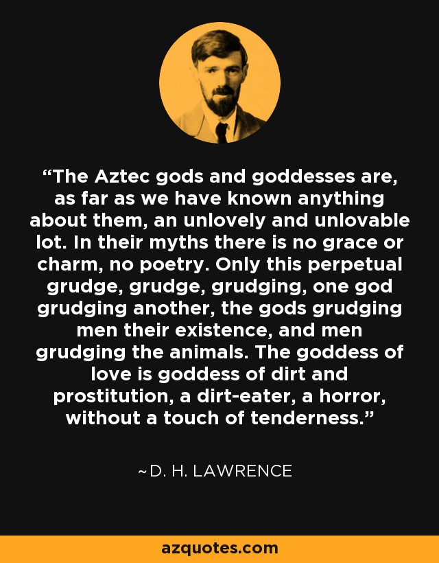 The Aztec gods and goddesses are, as far as we have known anything about them, an unlovely and unlovable lot. In their myths there is no grace or charm, no poetry. Only this perpetual grudge, grudge, grudging, one god grudging another, the gods grudging men their existence, and men grudging the animals. The goddess of love is goddess of dirt and prostitution, a dirt-eater, a horror, without a touch of tenderness. - D. H. Lawrence