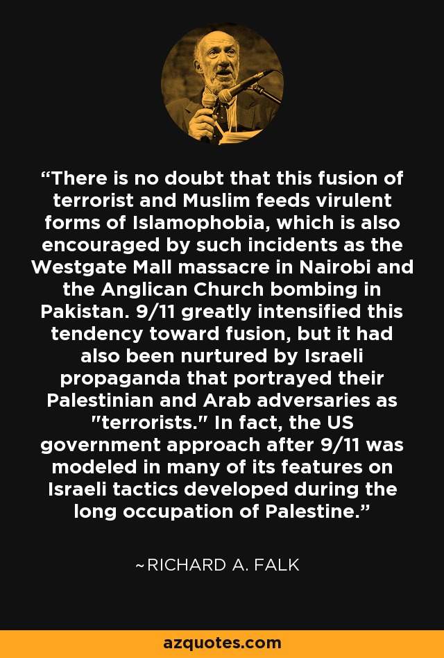 There is no doubt that this fusion of terrorist and Muslim feeds virulent forms of Islamophobia, which is also encouraged by such incidents as the Westgate Mall massacre in Nairobi and the Anglican Church bombing in Pakistan. 9/11 greatly intensified this tendency toward fusion, but it had also been nurtured by Israeli propaganda that portrayed their Palestinian and Arab adversaries as 