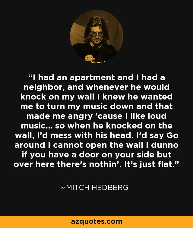 I had an apartment and I had a neighbor, and whenever he would knock on my wall I knew he wanted me to turn my music down and that made me angry 'cause I like loud music... so when he knocked on the wall, I'd mess with his head. I'd say Go around I cannot open the wall I dunno if you have a door on your side but over here there's nothin'. It's just flat. - Mitch Hedberg