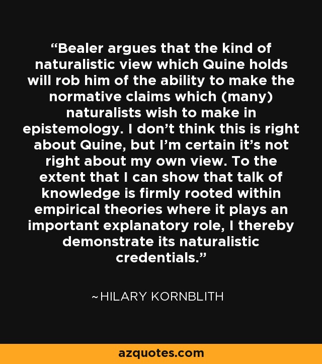 Bealer argues that the kind of naturalistic view which Quine holds will rob him of the ability to make the normative claims which (many) naturalists wish to make in epistemology. I don't think this is right about Quine, but I'm certain it's not right about my own view. To the extent that I can show that talk of knowledge is firmly rooted within empirical theories where it plays an important explanatory role, I thereby demonstrate its naturalistic credentials. - Hilary Kornblith