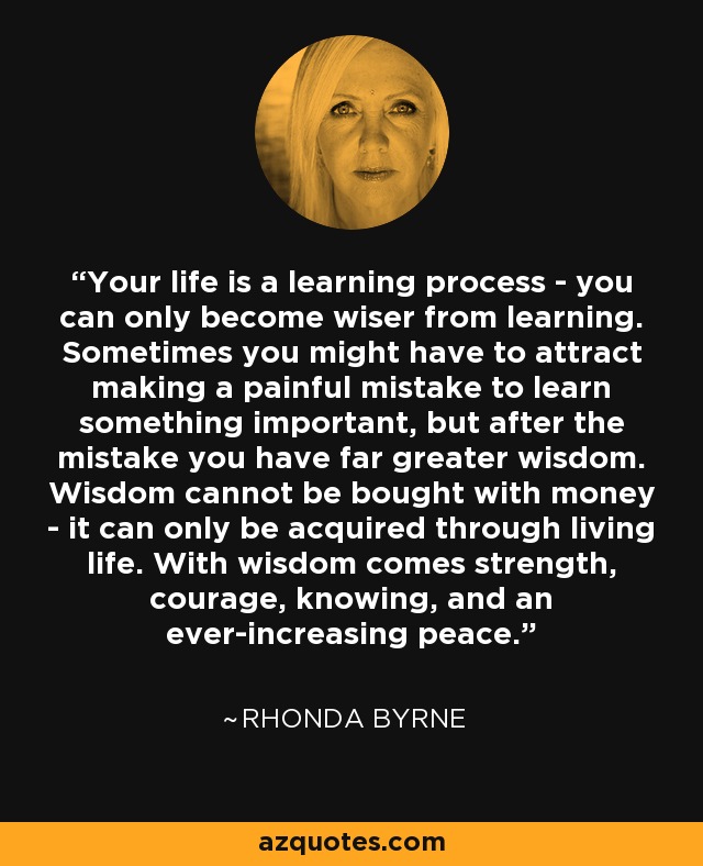 Your life is a learning process - you can only become wiser from learning. Sometimes you might have to attract making a painful mistake to learn something important, but after the mistake you have far greater wisdom. Wisdom cannot be bought with money - it can only be acquired through living life. With wisdom comes strength, courage, knowing, and an ever-increasing peace. - Rhonda Byrne