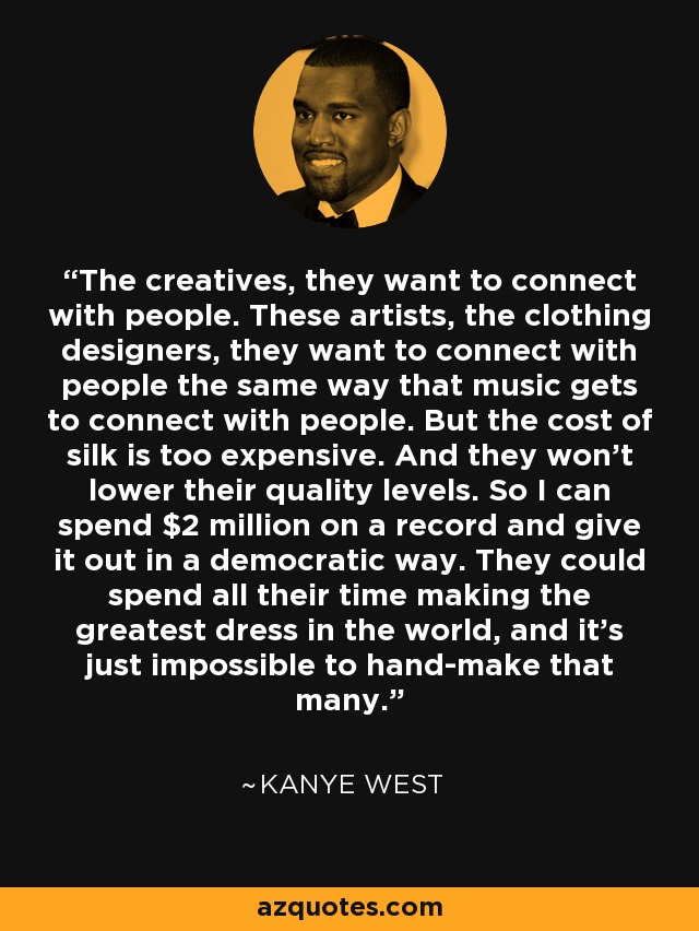 The creatives, they want to connect with people. These artists, the clothing designers, they want to connect with people the same way that music gets to connect with people. But the cost of silk is too expensive. And they won't lower their quality levels. So I can spend $2 million on a record and give it out in a democratic way. They could spend all their time making the greatest dress in the world, and it's just impossible to hand-make that many. - Kanye West