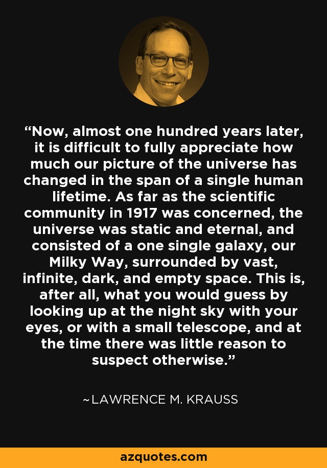 Now, almost one hundred years later, it is difficult to fully appreciate how much our picture of the universe has changed in the span of a single human lifetime. As far as the scientific community in 1917 was concerned, the universe was static and eternal, and consisted of a one single galaxy, our Milky Way, surrounded by vast, infinite, dark, and empty space. This is, after all, what you would guess by looking up at the night sky with your eyes, or with a small telescope, and at the time there was little reason to suspect otherwise. - Lawrence M. Krauss