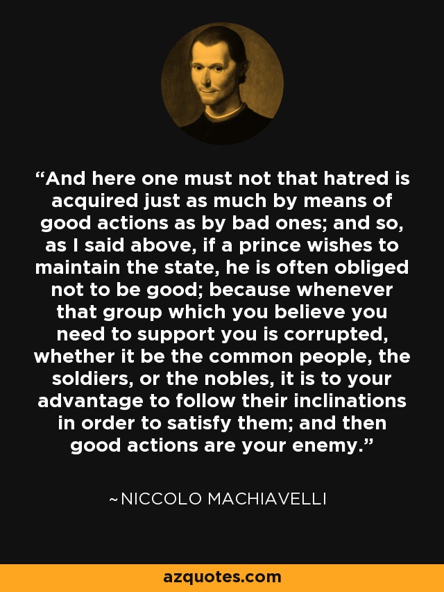 And here one must not that hatred is acquired just as much by means of good actions as by bad ones; and so, as I said above, if a prince wishes to maintain the state, he is often obliged not to be good; because whenever that group which you believe you need to support you is corrupted, whether it be the common people, the soldiers, or the nobles, it is to your advantage to follow their inclinations in order to satisfy them; and then good actions are your enemy. - Niccolo Machiavelli