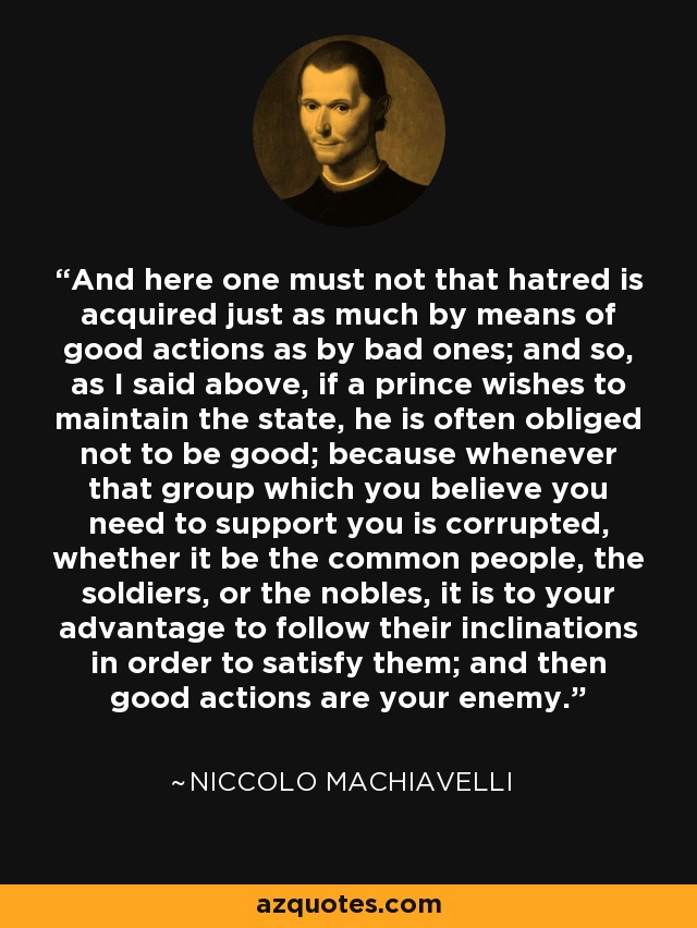 And here one must not that hatred is acquired just as much by means of good actions as by bad ones; and so, as I said above, if a prince wishes to maintain the state, he is often obliged not to be good; because whenever that group which you believe you need to support you is corrupted, whether it be the common people, the soldiers, or the nobles, it is to your advantage to follow their inclinations in order to satisfy them; and then good actions are your enemy. - Niccolo Machiavelli