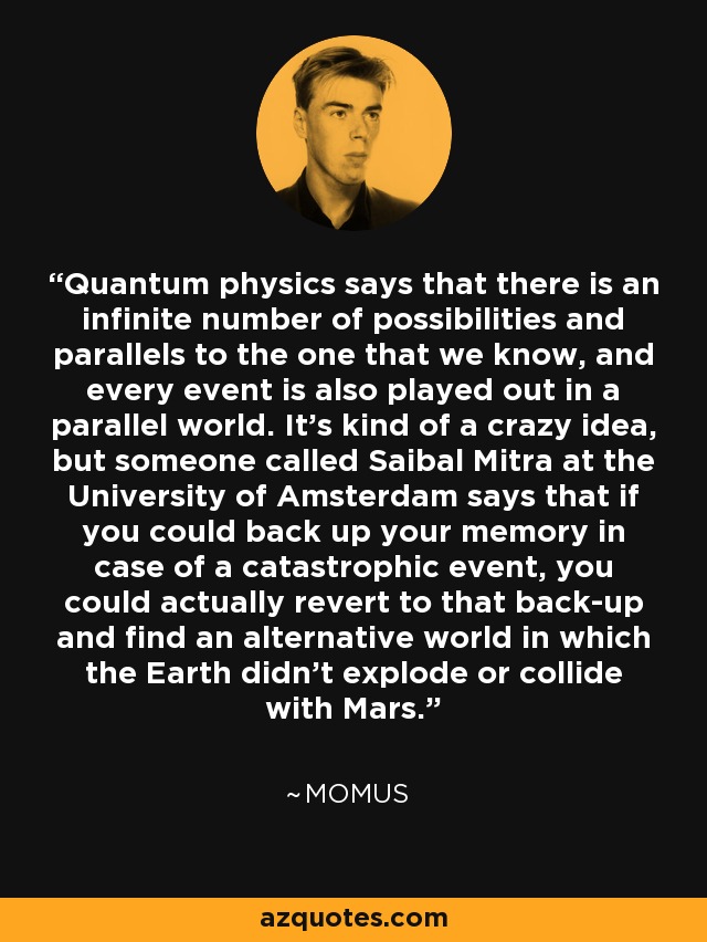 Quantum physics says that there is an infinite number of possibilities and parallels to the one that we know, and every event is also played out in a parallel world. It's kind of a crazy idea, but someone called Saibal Mitra at the University of Amsterdam says that if you could back up your memory in case of a catastrophic event, you could actually revert to that back-up and find an alternative world in which the Earth didn't explode or collide with Mars. - Momus