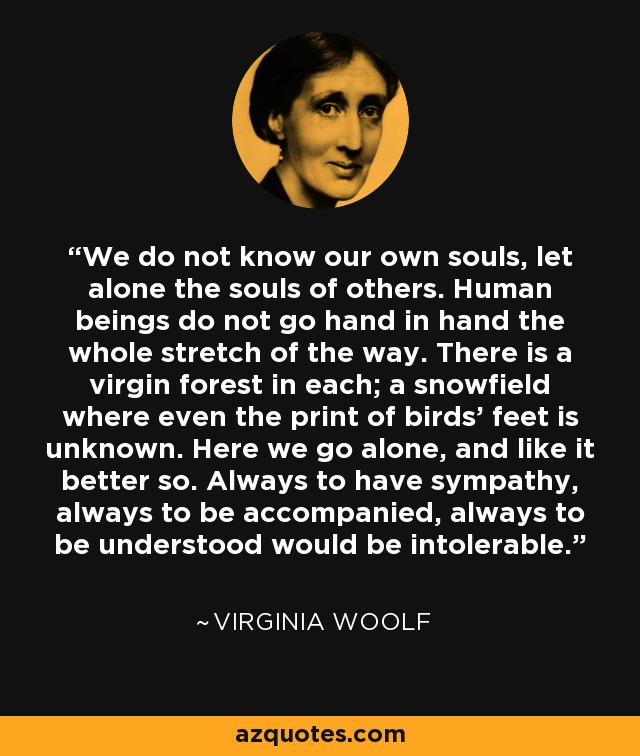 We do not know our own souls, let alone the souls of others. Human beings do not go hand in hand the whole stretch of the way. There is a virgin forest in each; a snowfield where even the print of birds' feet is unknown. Here we go alone, and like it better so. Always to have sympathy, always to be accompanied, always to be understood would be intolerable. - Virginia Woolf