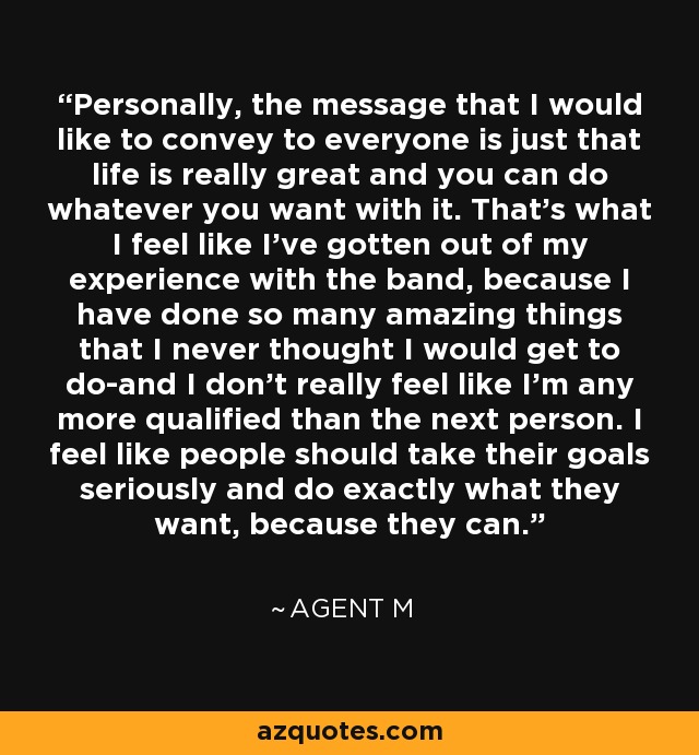 Personally, the message that I would like to convey to everyone is just that life is really great and you can do whatever you want with it. That's what I feel like I've gotten out of my experience with the band, because I have done so many amazing things that I never thought I would get to do-and I don't really feel like I'm any more qualified than the next person. I feel like people should take their goals seriously and do exactly what they want, because they can. - Agent M