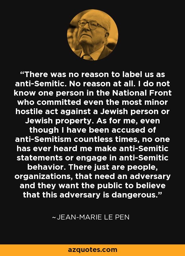 There was no reason to label us as anti-Semitic. No reason at all. I do not know one person in the National Front who committed even the most minor hostile act against a Jewish person or Jewish property. As for me, even though I have been accused of anti-Semitism countless times, no one has ever heard me make anti-Semitic statements or engage in anti-Semitic behavior. There just are people, organizations, that need an adversary and they want the public to believe that this adversary is dangerous. - Jean-Marie Le Pen