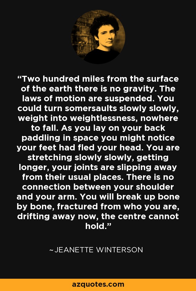 Two hundred miles from the surface of the earth there is no gravity. The laws of motion are suspended. You could turn somersaults slowly slowly, weight into weightlessness, nowhere to fall. As you lay on your back paddling in space you might notice your feet had fled your head. You are stretching slowly slowly, getting longer, your joints are slipping away from their usual places. There is no connection between your shoulder and your arm. You will break up bone by bone, fractured from who you are, drifting away now, the centre cannot hold. - Jeanette Winterson