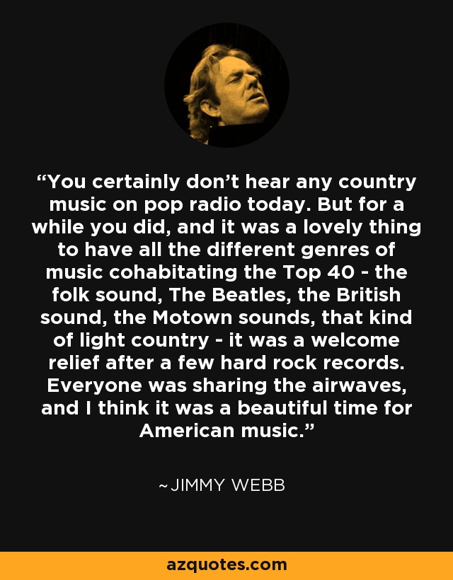 You certainly don't hear any country music on pop radio today. But for a while you did, and it was a lovely thing to have all the different genres of music cohabitating the Top 40 - the folk sound, The Beatles, the British sound, the Motown sounds, that kind of light country - it was a welcome relief after a few hard rock records. Everyone was sharing the airwaves, and I think it was a beautiful time for American music. - Jimmy Webb