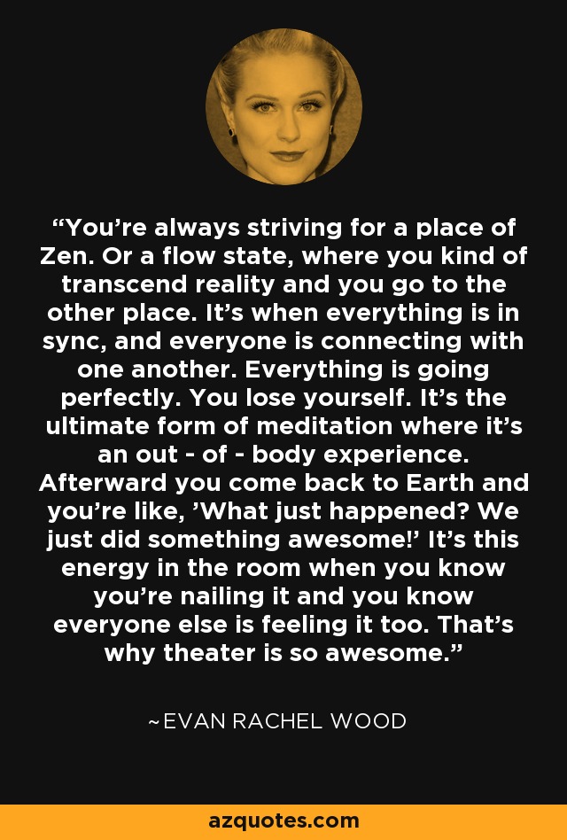 You're always striving for a place of Zen. Or a flow state, where you kind of transcend reality and you go to the other place. It's when everything is in sync, and everyone is connecting with one another. Everything is going perfectly. You lose yourself. It's the ultimate form of meditation where it's an out - of - body experience. Afterward you come back to Earth and you're like, 'What just happened? We just did something awesome!' It's this energy in the room when you know you're nailing it and you know everyone else is feeling it too. That's why theater is so awesome. - Evan Rachel Wood