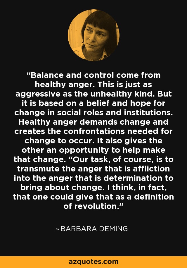 Balance and control come from healthy anger. This is just as aggressive as the unhealthy kind. But it is based on a belief and hope for change in social roles and institutions. Healthy anger demands change and creates the confrontations needed for change to occur. It also gives the other an opportunity to help make that change. “Our task, of course, is to transmute the anger that is affliction into the anger that is determination to bring about change. I think, in fact, that one could give that as a definition of revolution. - Barbara Deming