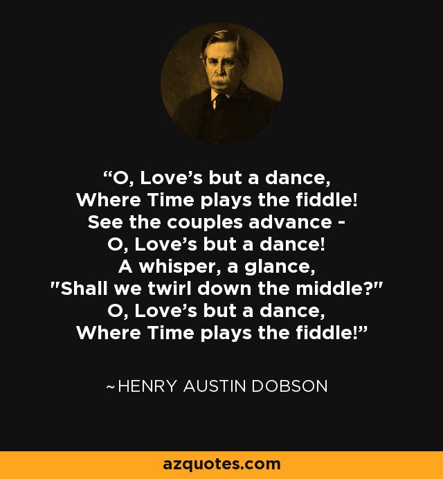 O, Love's but a dance, Where Time plays the fiddle! See the couples advance - O, Love's but a dance! A whisper, a glance, 
