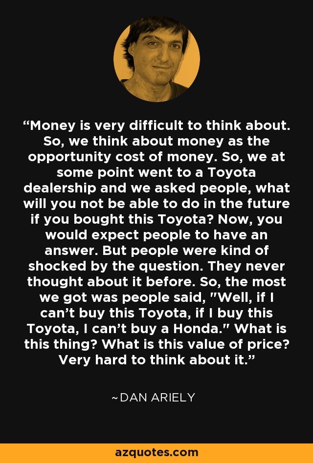 Money is very difficult to think about. So, we think about money as the opportunity cost of money. So, we at some point went to a Toyota dealership and we asked people, what will you not be able to do in the future if you bought this Toyota? Now, you would expect people to have an answer. But people were kind of shocked by the question. They never thought about it before. So, the most we got was people said, 