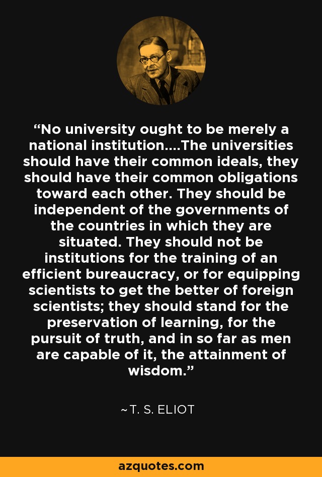 No university ought to be merely a national institution....The universities should have their common ideals, they should have their common obligations toward each other. They should be independent of the governments of the countries in which they are situated. They should not be institutions for the training of an efficient bureaucracy, or for equipping scientists to get the better of foreign scientists; they should stand for the preservation of learning, for the pursuit of truth, and in so far as men are capable of it, the attainment of wisdom. - T. S. Eliot