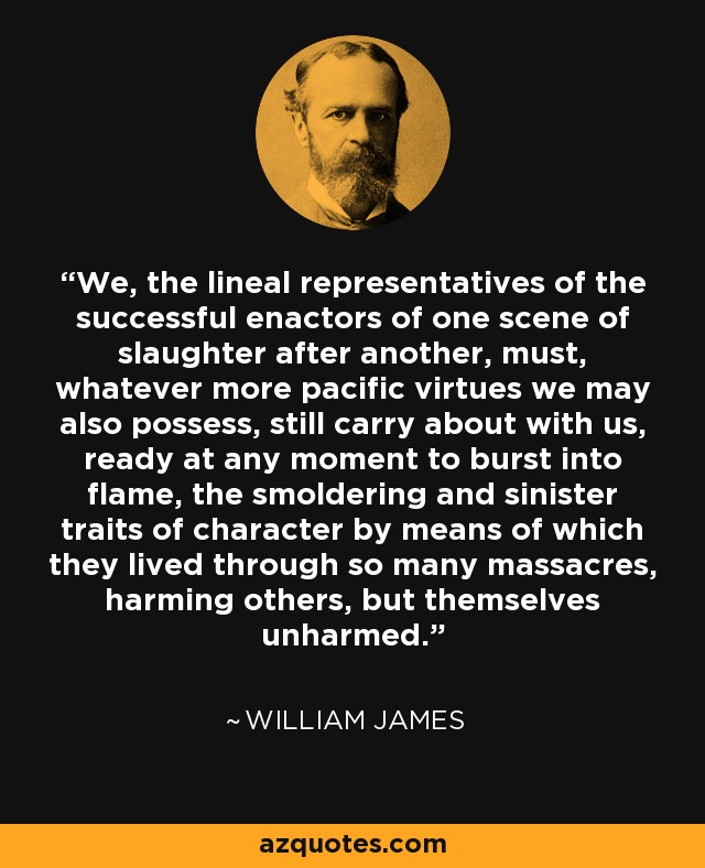 We, the lineal representatives of the successful enactors of one scene of slaughter after another, must, whatever more pacific virtues we may also possess, still carry about with us, ready at any moment to burst into flame, the smoldering and sinister traits of character by means of which they lived through so many massacres, harming others, but themselves unharmed. - William James