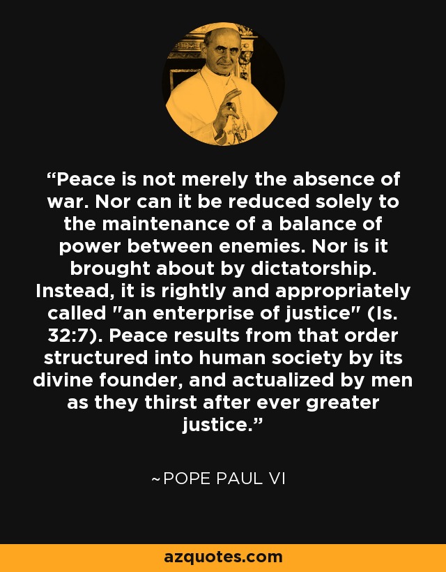Peace is not merely the absence of war. Nor can it be reduced solely to the maintenance of a balance of power between enemies. Nor is it brought about by dictatorship. Instead, it is rightly and appropriately called 