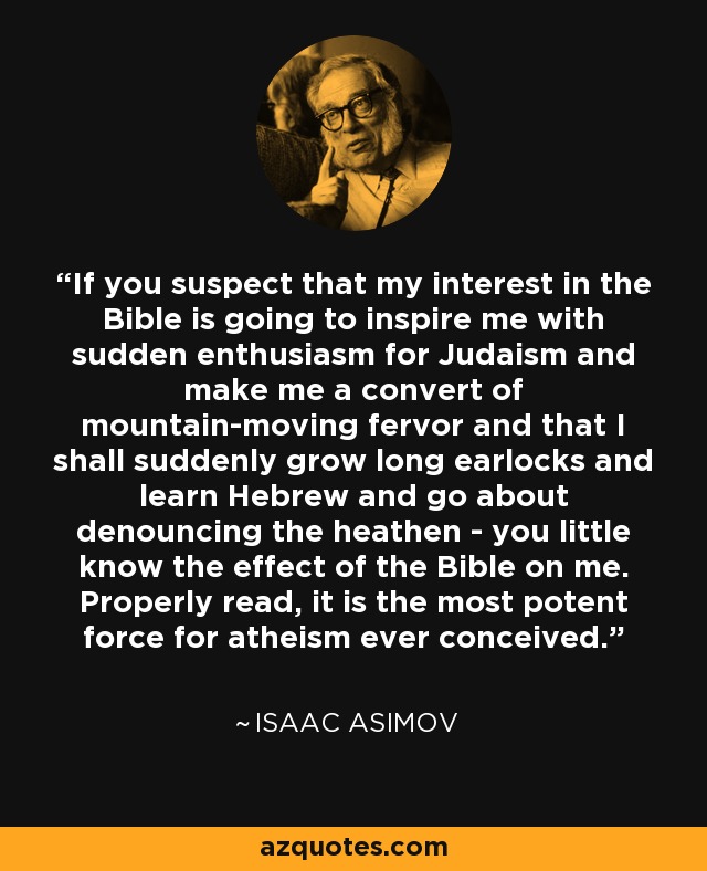 If you suspect that my interest in the Bible is going to inspire me with sudden enthusiasm for Judaism and make me a convert of mountain-moving fervor and that I shall suddenly grow long earlocks and learn Hebrew and go about denouncing the heathen - you little know the effect of the Bible on me. Properly read, it is the most potent force for atheism ever conceived. - Isaac Asimov