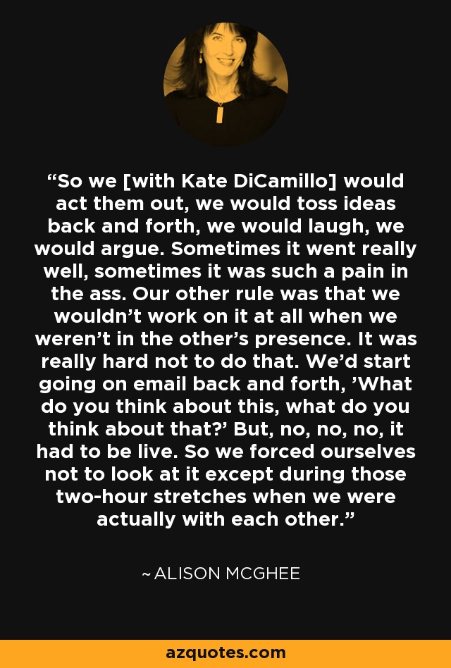 So we [with Kate DiCamillo] would act them out, we would toss ideas back and forth, we would laugh, we would argue. Sometimes it went really well, sometimes it was such a pain in the ass. Our other rule was that we wouldn't work on it at all when we weren't in the other's presence. It was really hard not to do that. We'd start going on email back and forth, 'What do you think about this, what do you think about that?' But, no, no, no, it had to be live. So we forced ourselves not to look at it except during those two-hour stretches when we were actually with each other. - Alison McGhee