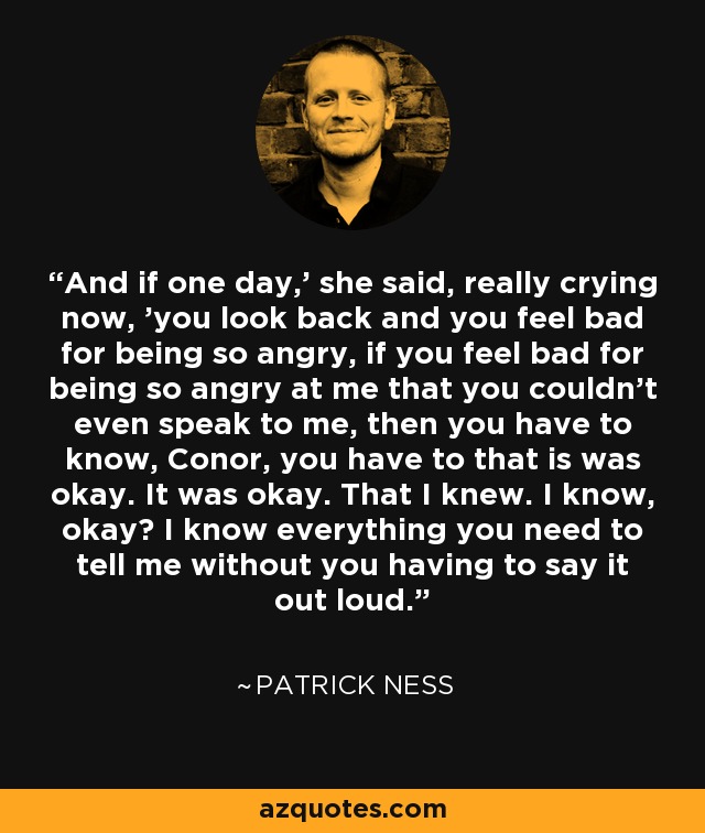 And if one day,' she said, really crying now, 'you look back and you feel bad for being so angry, if you feel bad for being so angry at me that you couldn't even speak to me, then you have to know, Conor, you have to that is was okay. It was okay. That I knew. I know, okay? I know everything you need to tell me without you having to say it out loud. - Patrick Ness