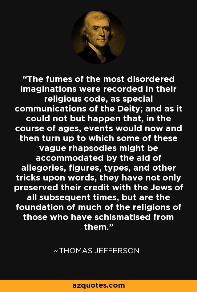 The fumes of the most disordered imaginations were recorded in their religious code, as special communications of the Deity; and as it could not but happen that, in the course of ages, events would now and then turn up to which some of these vague rhapsodies might be accommodated by the aid of allegories, figures, types, and other tricks upon words, they have not only preserved their credit with the Jews of all subsequent times, but are the foundation of much of the religions of those who have schismatised from them. - Thomas Jefferson