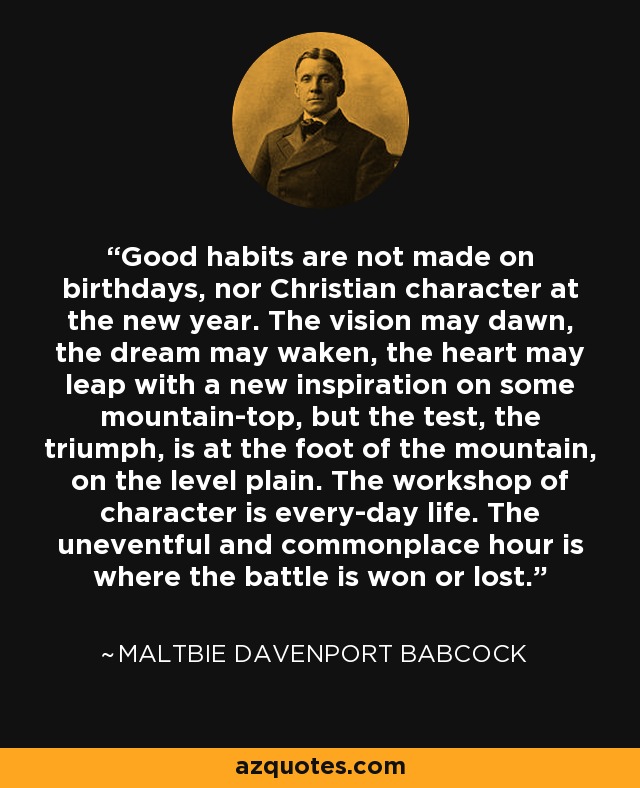 Good habits are not made on birthdays, nor Christian character at the new year. The vision may dawn, the dream may waken, the heart may leap with a new inspiration on some mountain-top, but the test, the triumph, is at the foot of the mountain, on the level plain. The workshop of character is every-day life. The uneventful and commonplace hour is where the battle is won or lost. - Maltbie Davenport Babcock