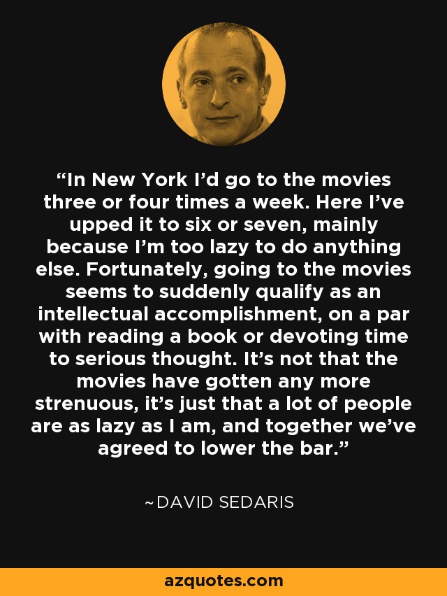 In New York I'd go to the movies three or four times a week. Here I've upped it to six or seven, mainly because I'm too lazy to do anything else. Fortunately, going to the movies seems to suddenly qualify as an intellectual accomplishment, on a par with reading a book or devoting time to serious thought. It's not that the movies have gotten any more strenuous, it's just that a lot of people are as lazy as I am, and together we've agreed to lower the bar. - David Sedaris