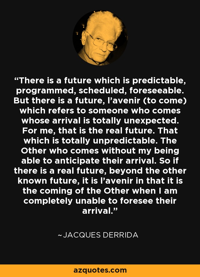 There is a future which is predictable, programmed, scheduled, foreseeable. But there is a future, l'avenir (to come) which refers to someone who comes whose arrival is totally unexpected. For me, that is the real future. That which is totally unpredictable. The Other who comes without my being able to anticipate their arrival. So if there is a real future, beyond the other known future, it is l'avenir in that it is the coming of the Other when I am completely unable to foresee their arrival. - Jacques Derrida