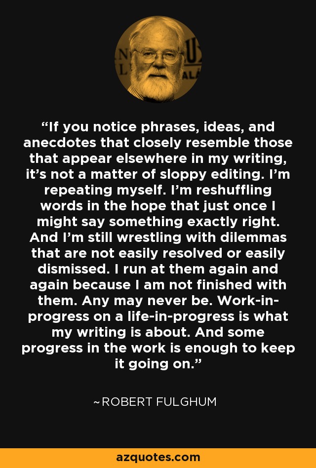 If you notice phrases, ideas, and anecdotes that closely resemble those that appear elsewhere in my writing, it's not a matter of sloppy editing. I'm repeating myself. I'm reshuffling words in the hope that just once I might say something exactly right. And I'm still wrestling with dilemmas that are not easily resolved or easily dismissed. I run at them again and again because I am not finished with them. Any may never be. Work-in- progress on a life-in-progress is what my writing is about. And some progress in the work is enough to keep it going on. - Robert Fulghum