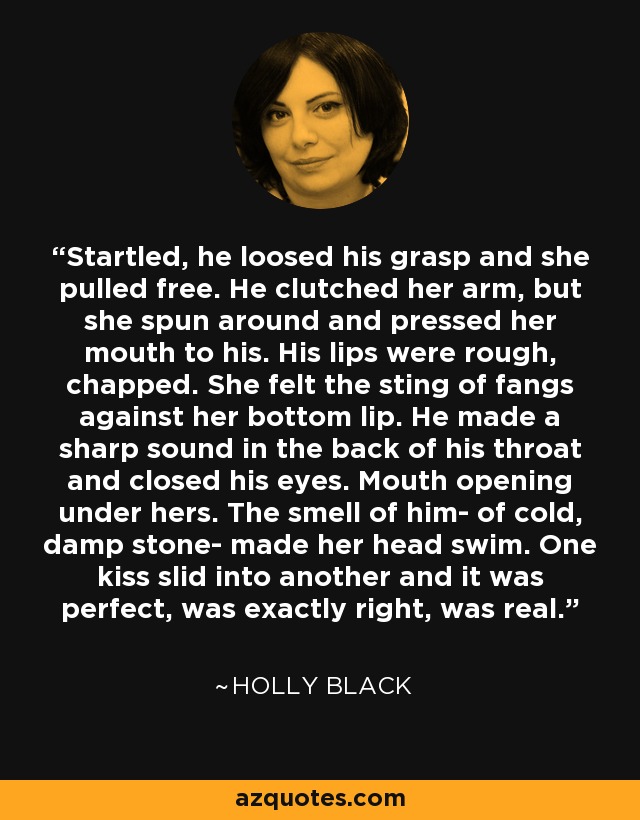 Startled, he loosed his grasp and she pulled free. He clutched her arm, but she spun around and pressed her mouth to his. His lips were rough, chapped. She felt the sting of fangs against her bottom lip. He made a sharp sound in the back of his throat and closed his eyes. Mouth opening under hers. The smell of him- of cold, damp stone- made her head swim. One kiss slid into another and it was perfect, was exactly right, was real. - Holly Black