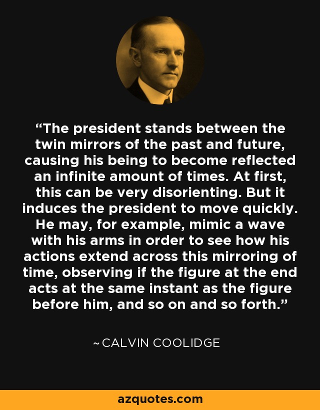 The president stands between the twin mirrors of the past and future, causing his being to become reflected an infinite amount of times. At first, this can be very disorienting. But it induces the president to move quickly. He may, for example, mimic a wave with his arms in order to see how his actions extend across this mirroring of time, observing if the figure at the end acts at the same instant as the figure before him, and so on and so forth. - Calvin Coolidge