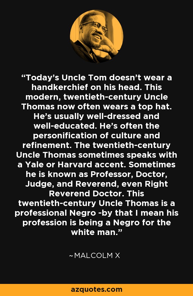 Today's Uncle Tom doesn't wear a handkerchief on his head. This modern, twentieth-century Uncle Thomas now often wears a top hat. He's usually well-dressed and well-educated. He's often the personification of culture and refinement. The twentieth-century Uncle Thomas sometimes speaks with a Yale or Harvard accent. Sometimes he is known as Professor, Doctor, Judge, and Reverend, even Right Reverend Doctor. This twentieth-century Uncle Thomas is a professional Negro -by that I mean his profession is being a Negro for the white man. - Malcolm X