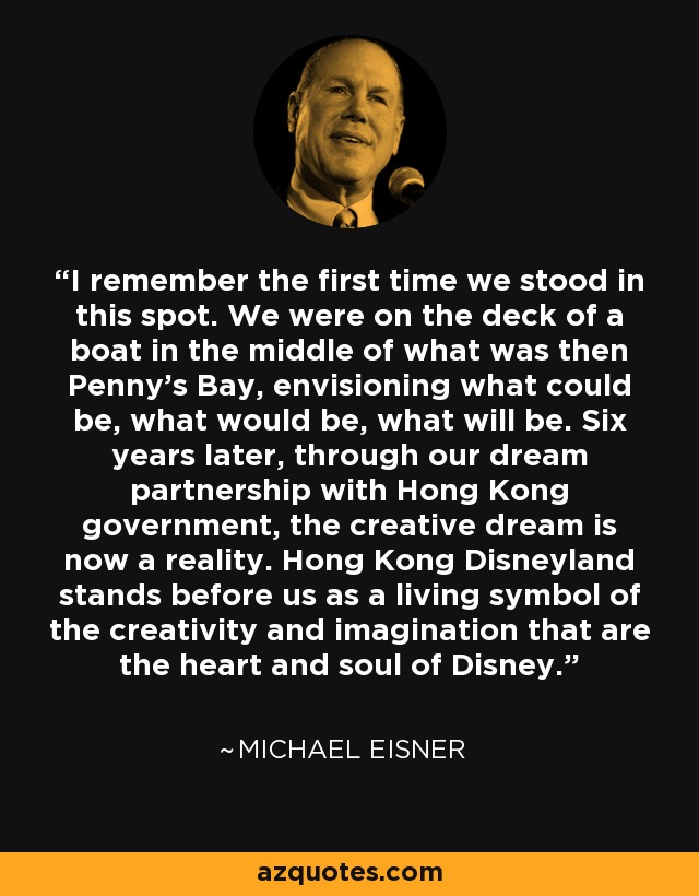 I remember the first time we stood in this spot. We were on the deck of a boat in the middle of what was then Penny's Bay, envisioning what could be, what would be, what will be. Six years later, through our dream partnership with Hong Kong government, the creative dream is now a reality. Hong Kong Disneyland stands before us as a living symbol of the creativity and imagination that are the heart and soul of Disney. - Michael Eisner