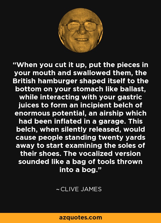 When you cut it up, put the pieces in your mouth and swallowed them, the British hamburger shaped itself to the bottom on your stomach like ballast, while interacting with your gastric juices to form an incipient belch of enormous potential, an airship which had been inflated in a garage. This belch, when silently released, would cause people standing twenty yards away to start examining the soles of their shoes. The vocalized version sounded like a bag of tools thrown into a bog. - Clive James