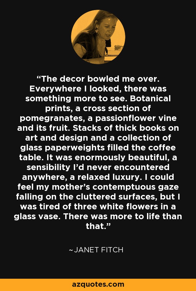 The decor bowled me over. Everywhere I looked, there was something more to see. Botanical prints, a cross section of pomegranates, a passionflower vine and its fruit. Stacks of thick books on art and design and a collection of glass paperweights filled the coffee table. It was enormously beautiful, a sensibility I'd never encountered anywhere, a relaxed luxury. I could feel my mother's contemptuous gaze falling on the cluttered surfaces, but I was tired of three white flowers in a glass vase. There was more to life than that. - Janet Fitch