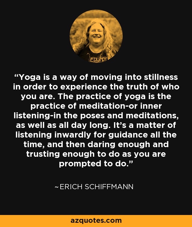 Yoga is a way of moving into stillness in order to experience the truth of who you are. The practice of yoga is the practice of meditation-or inner listening-in the poses and meditations, as well as all day long. It's a matter of listening inwardly for guidance all the time, and then daring enough and trusting enough to do as you are prompted to do. - Erich Schiffmann