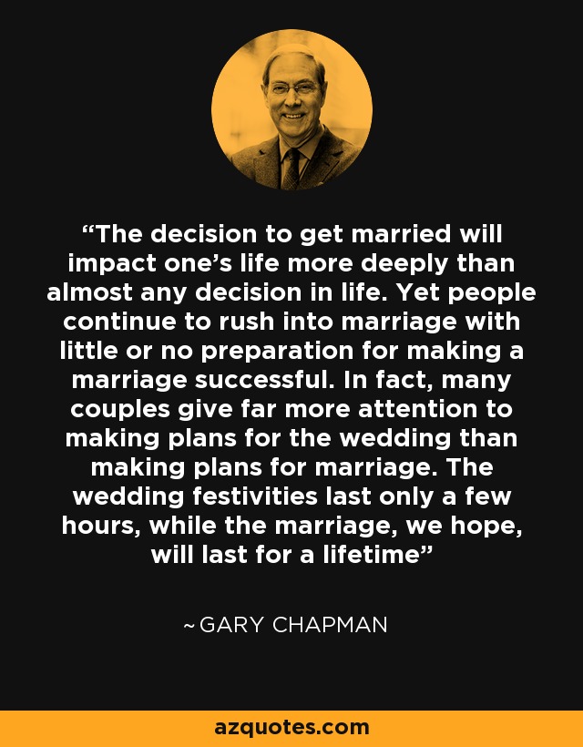 The decision to get married will impact one's life more deeply than almost any decision in life. Yet people continue to rush into marriage with little or no preparation for making a marriage successful. In fact, many couples give far more attention to making plans for the wedding than making plans for marriage. The wedding festivities last only a few hours, while the marriage, we hope, will last for a lifetime - Gary Chapman