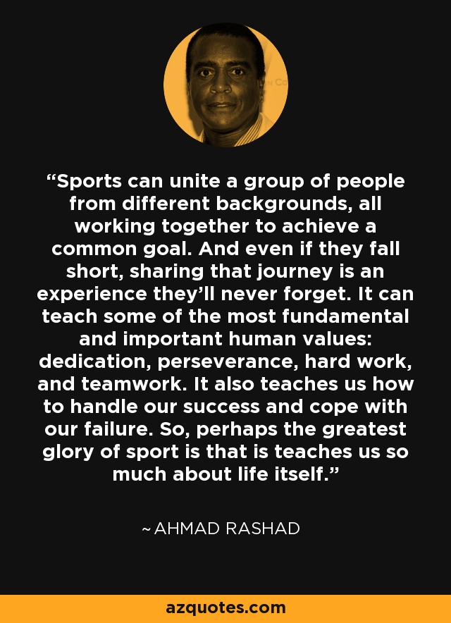 Sports can unite a group of people from different backgrounds, all working together to achieve a common goal. And even if they fall short, sharing that journey is an experience they'll never forget. It can teach some of the most fundamental and important human values: dedication, perseverance, hard work, and teamwork. It also teaches us how to handle our success and cope with our failure. So, perhaps the greatest glory of sport is that is teaches us so much about life itself. - Ahmad Rashad