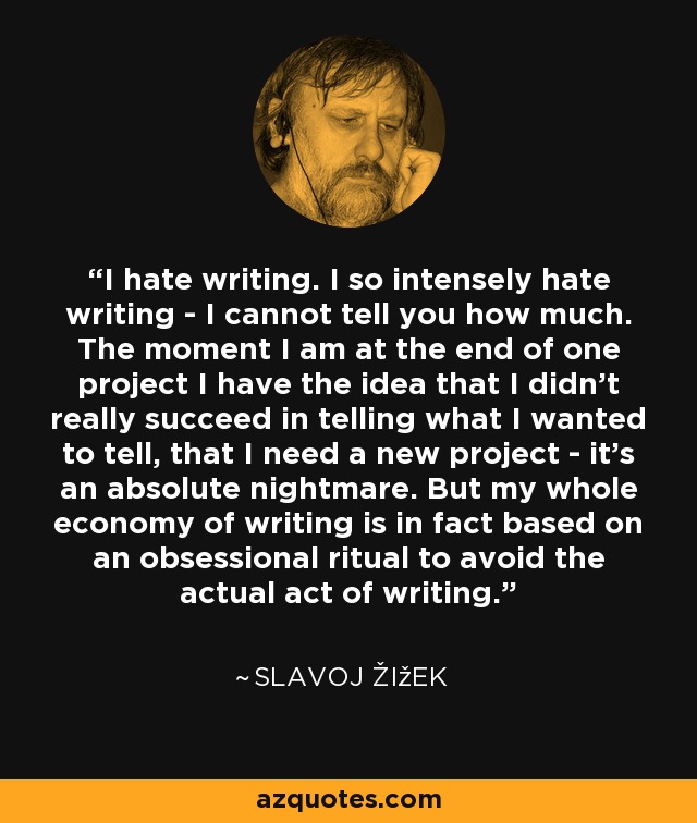 I hate writing. I so intensely hate writing - I cannot tell you how much. The moment I am at the end of one project I have the idea that I didn't really succeed in telling what I wanted to tell, that I need a new project - it's an absolute nightmare. But my whole economy of writing is in fact based on an obsessional ritual to avoid the actual act of writing. - Slavoj Žižek