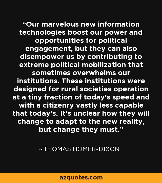 Our marvelous new information technologies boost our power and opportunities for political engagement, but they can also disempower us by contributing to extreme political mobilization that sometimes overwhelms our institutions. These institutions were designed for rural societies operation at a tiny fraction of today's speed and with a citizenry vastly less capable that today's. It's unclear how they will change to adapt to the new reality, but change they must. - Thomas Homer-Dixon