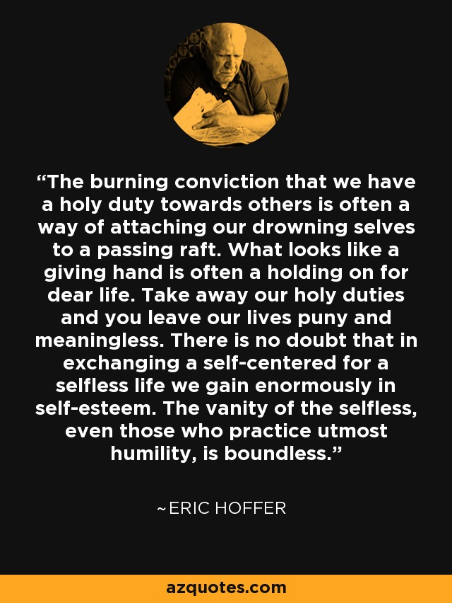 The burning conviction that we have a holy duty towards others is often a way of attaching our drowning selves to a passing raft. What looks like a giving hand is often a holding on for dear life. Take away our holy duties and you leave our lives puny and meaningless. There is no doubt that in exchanging a self-centered for a selfless life we gain enormously in self-esteem. The vanity of the selfless, even those who practice utmost humility, is boundless. - Eric Hoffer