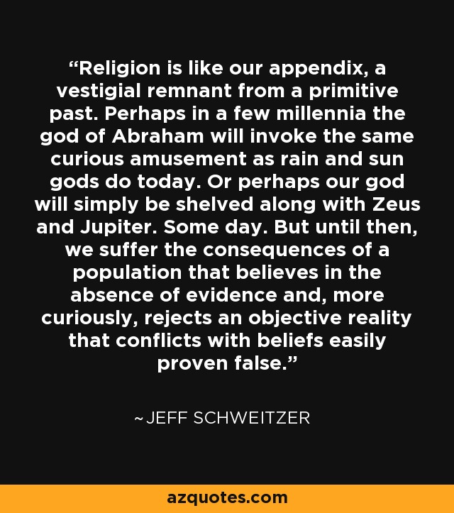 Religion is like our appendix, a vestigial remnant from a primitive past. Perhaps in a few millennia the god of Abraham will invoke the same curious amusement as rain and sun gods do today. Or perhaps our god will simply be shelved along with Zeus and Jupiter. Some day. But until then, we suffer the consequences of a population that believes in the absence of evidence and, more curiously, rejects an objective reality that conflicts with beliefs easily proven false. - Jeff Schweitzer