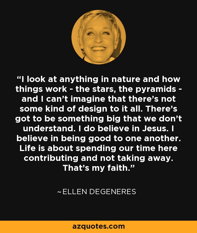 I look at anything in nature and how things work - the stars, the pyramids - and I can't imagine that there's not some kind of design to it all. There's got to be something big that we don't understand. I do believe in Jesus. I believe in being good to one another. Life is about spending our time here contributing and not taking away. That's my faith. - Ellen DeGeneres