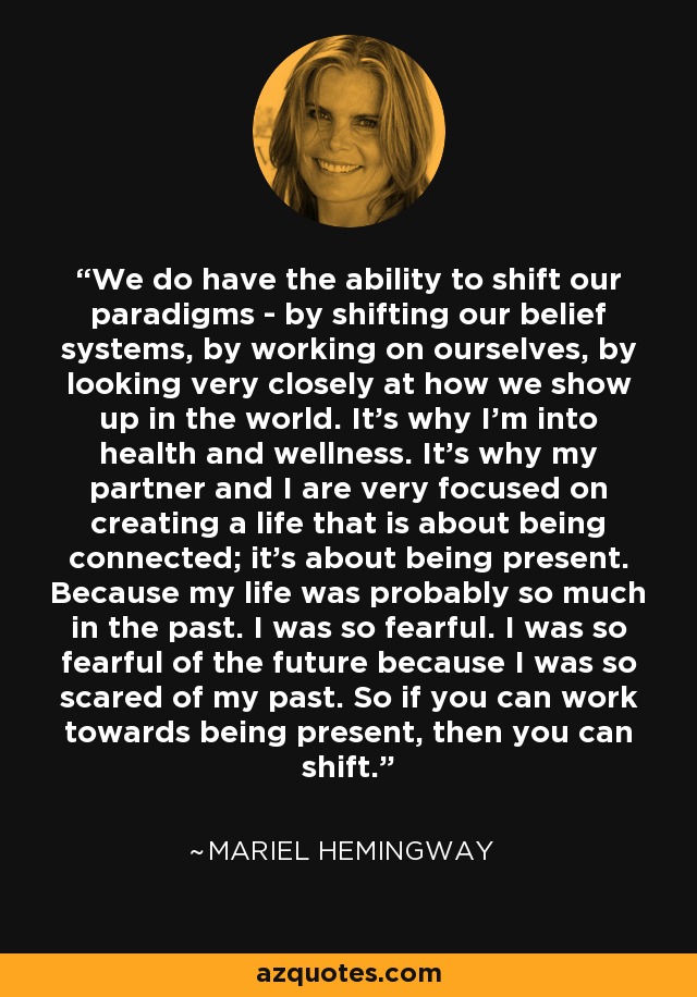 We do have the ability to shift our paradigms - by shifting our belief systems, by working on ourselves, by looking very closely at how we show up in the world. It's why I'm into health and wellness. It's why my partner and I are very focused on creating a life that is about being connected; it's about being present. Because my life was probably so much in the past. I was so fearful. I was so fearful of the future because I was so scared of my past. So if you can work towards being present, then you can shift. - Mariel Hemingway